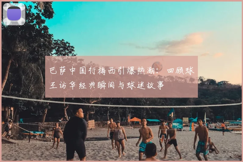 巴萨中国行梅西引爆热潮：回顾球王访华经典瞬间与球迷故事