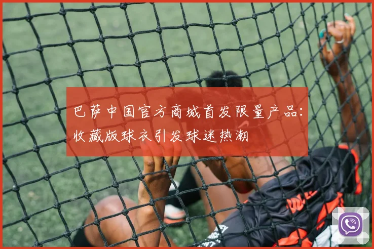 巴萨中国官方商城首发限量产品：收藏版球衣引发球迷热潮