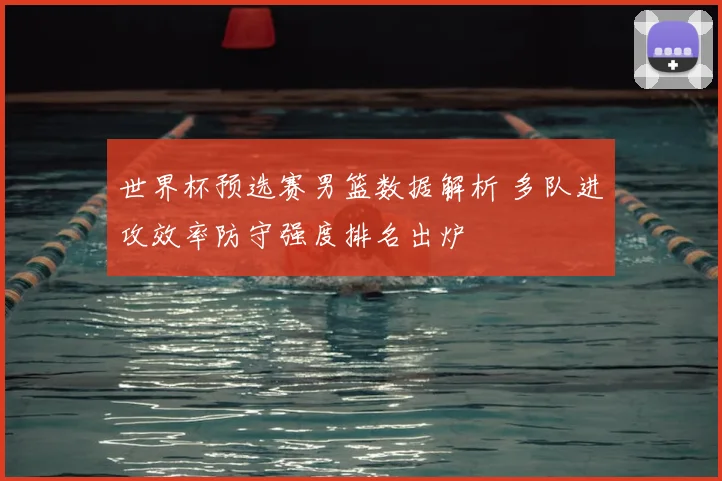 世界杯预选赛男篮数据解析 多队进攻效率防守强度排名出炉
