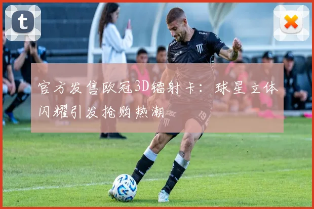 官方发售欧冠3D镭射卡：球星立体闪耀引发抢购热潮