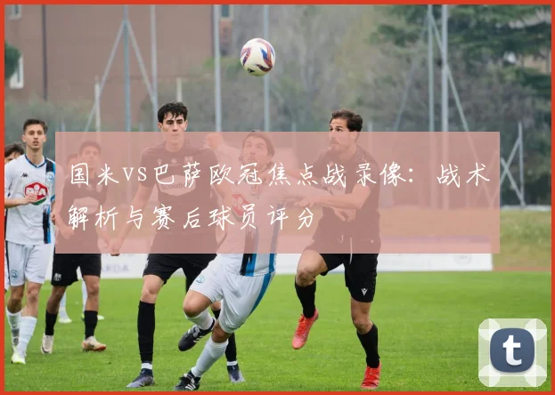 国米vs巴萨欧冠焦点战录像:战术解析与赛后球员评分