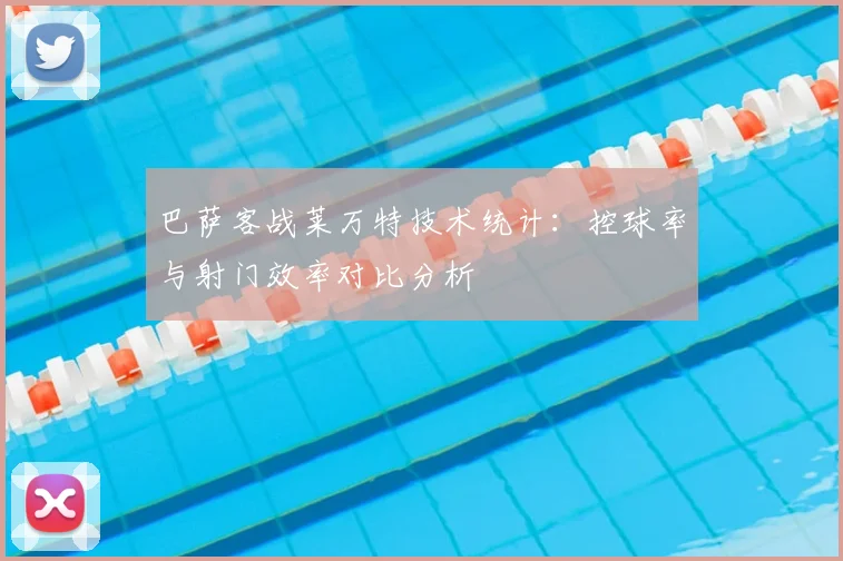 巴萨客战莱万特技术统计：控球率与射门效率对比分析