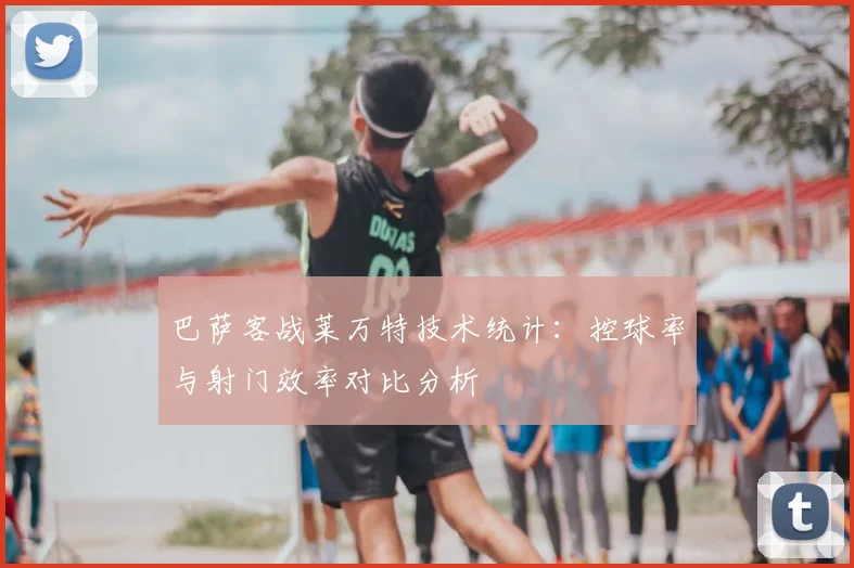 巴萨客战莱万特技术统计:控球率与射门效率对比分析